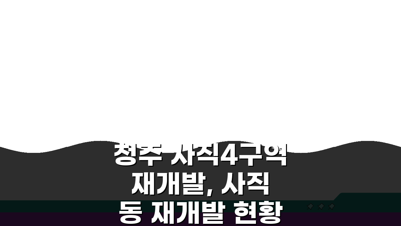 청주 사직4구역 재개발, 사직동 재개발 현황과 계획 핵심 총정리